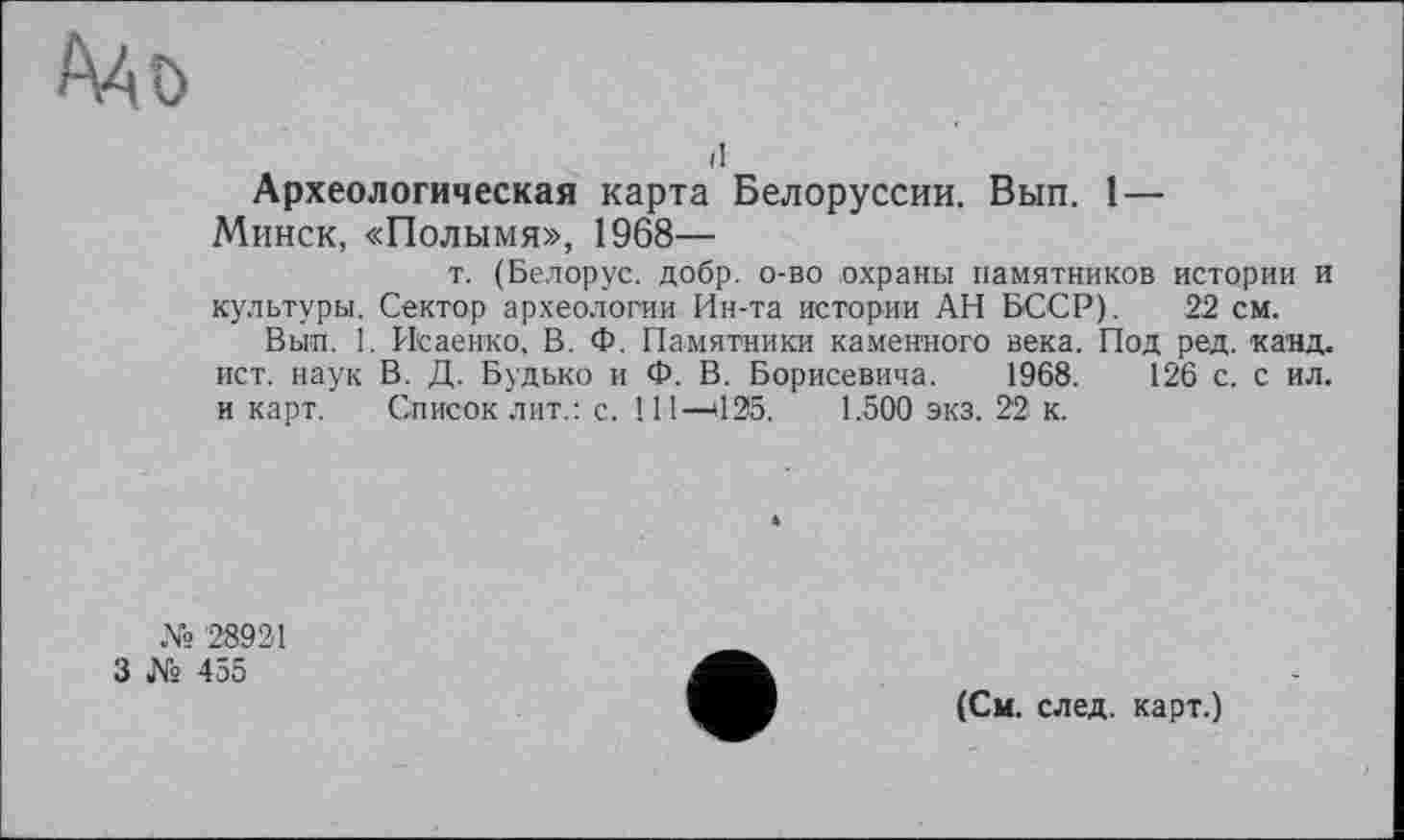 ﻿
il
Археологическая карта Белоруссии. Вып. 1 —
Минск, «Полымя», 1968—
т. (Белорус, добр, о-во охраны памятников истории и культуры. Сектор археологии Ин-та истории АН БССР). 22 см.
Вып. 1. Исаенко, В. Ф. Памятники каменного века. Под ред. канд. ист. наук В. Д. Будько и Ф. В. Борисевича. 1968.	126 с. с ил.
и карт. Список лит.: с. 111—>125. 1.500 экз. 22 к.
№ 28921
3 № 455
(См. след, карт.)